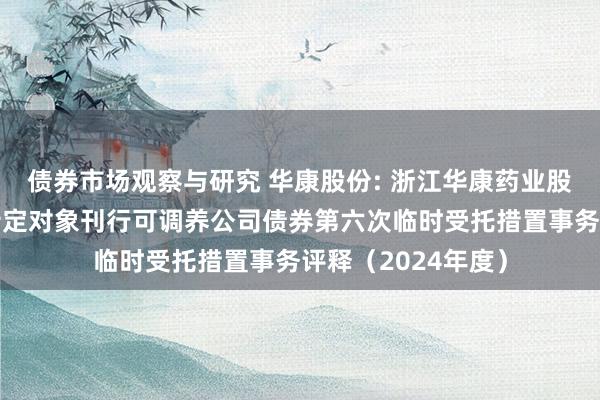   债券市场观察与研究 华康股份: 浙江华康药业股份有限公司向不特定对象刊行可调养公司债券第六次临时受托措置事务评释（2024年度）