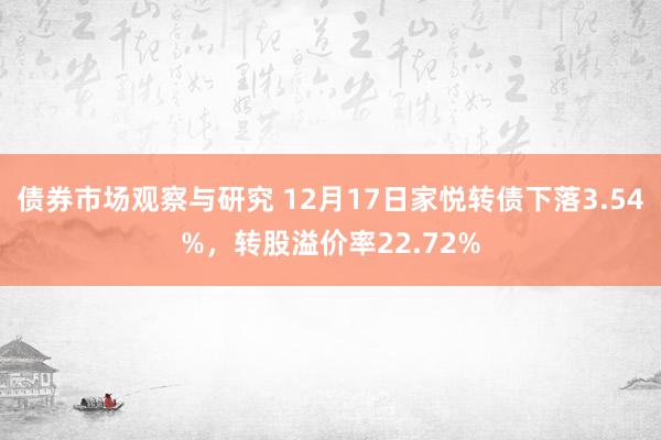   债券市场观察与研究 12月17日家悦转债下落3.54%，转股溢价率22.72%