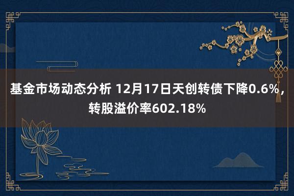   基金市场动态分析 12月17日天创转债下降0.6%，转股溢价率602.18%