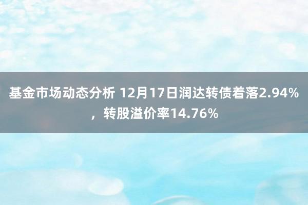   基金市场动态分析 12月17日润达转债着落2.94%，转股溢价率14.76%