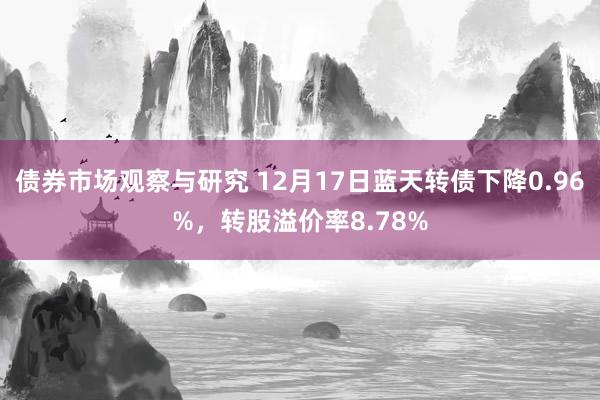 债券市场观察与研究 12月17日蓝天转债下降0.96%，转股