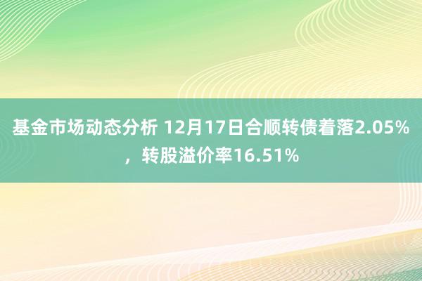 基金市场动态分析 12月17日合顺转债着落2.05%，转股溢