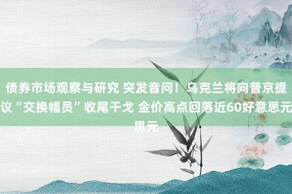   债券市场观察与研究 突发音问！乌克兰将向普京提议“交换幅员”收尾干戈 金价高点回落近60好意思元