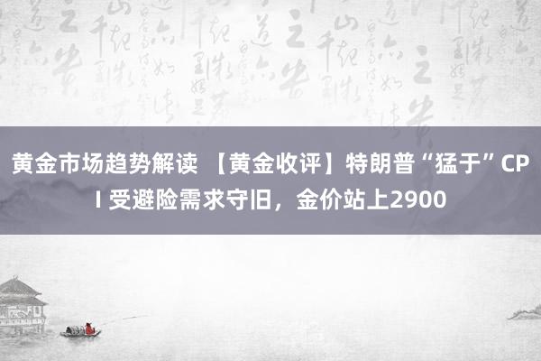 黄金市场趋势解读 【黄金收评】特朗普“猛于”CPI 受避险需求守旧，金价站上2900