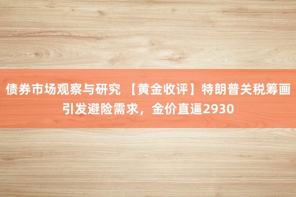 债券市场观察与研究 【黄金收评】特朗普关税筹画引发避险需求，金价直逼2930