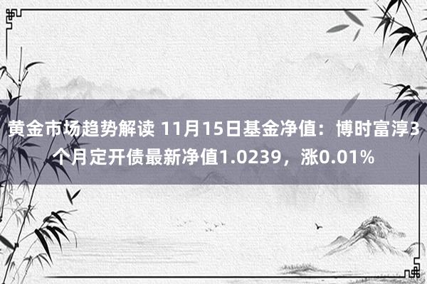 黄金市场趋势解读 11月15日基金净值：博时富淳3个月定开债最新净值1.0239，涨0.01%