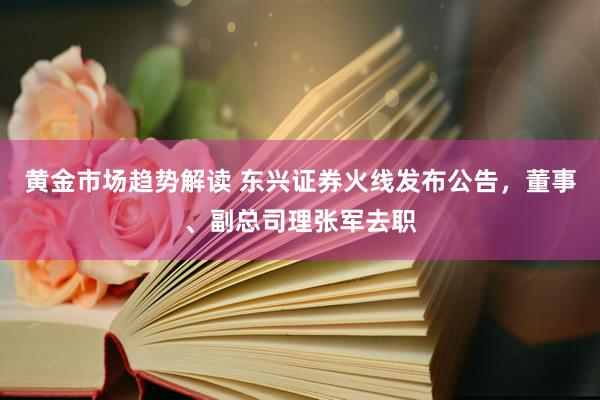 黄金市场趋势解读 东兴证券火线发布公告，董事、副总司理张军去职