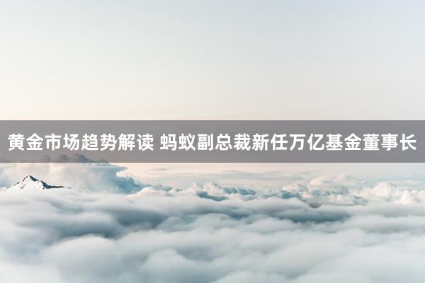 黄金市场趋势解读 蚂蚁副总裁新任万亿基金董事长