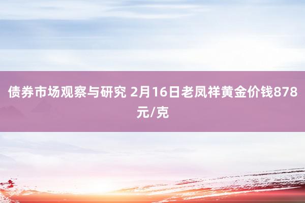 债券市场观察与研究 2月16日老凤祥黄金价钱878元/克