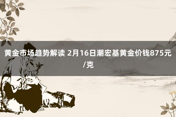 黄金市场趋势解读 2月16日潮宏基黄金价钱875元/克