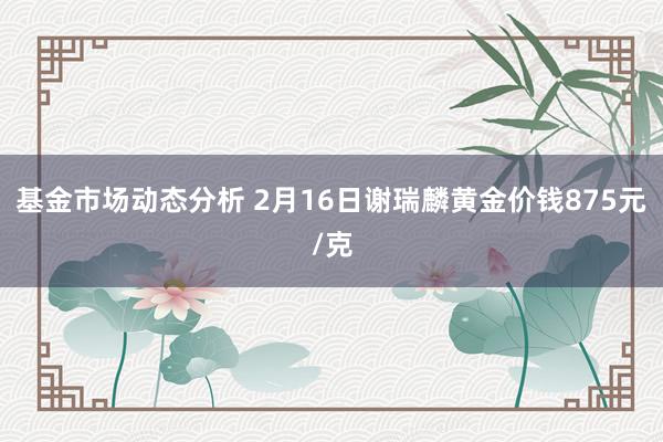 基金市场动态分析 2月16日谢瑞麟黄金价钱875元/克