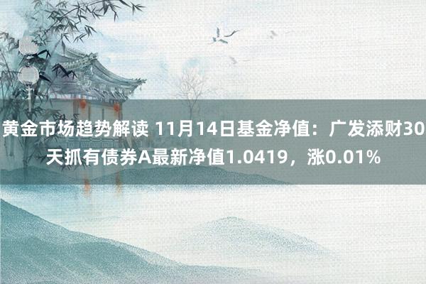 黄金市场趋势解读 11月14日基金净值：广发添财30天抓有债券A最新净值1.0419，涨0.01%