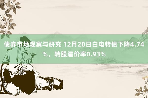 债券市场观察与研究 12月20日白电转债下降4.74%，转股溢价率0.93%