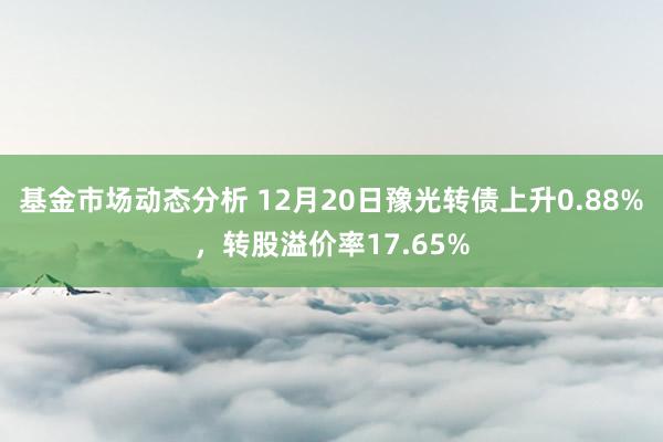   基金市场动态分析 12月20日豫光转债上升0.88%，转股溢价率17.65%