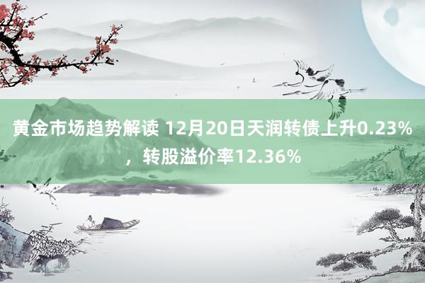   黄金市场趋势解读 12月20日天润转债上升0.23%，转股溢价率12.36%