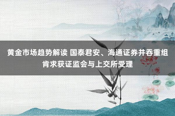 黄金市场趋势解读 国泰君安、海通证券并吞重组肯求获证监会与上交所受理