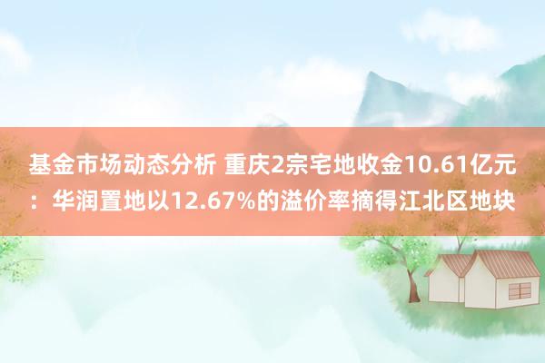 基金市场动态分析 重庆2宗宅地收金10.61亿元：华润置地以12.67%的溢价率摘得江北区地块