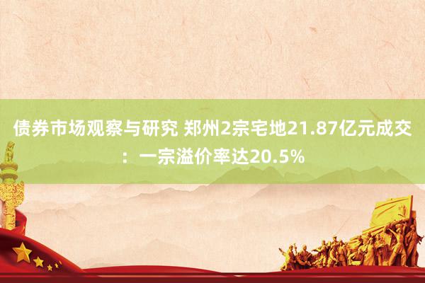 债券市场观察与研究 郑州2宗宅地21.87亿元成交：一宗溢价率达20.5%