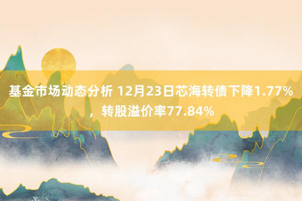 基金市场动态分析 12月23日芯海转债下降1.77%，转股溢价率77.84%