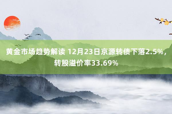 黄金市场趋势解读 12月23日京源转债下落2.5%，转股溢价率33.69%