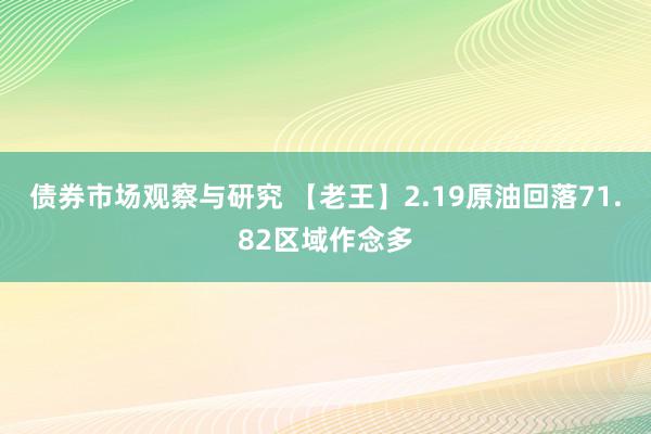 债券市场观察与研究 【老王】2.19原油回落71.82区域作