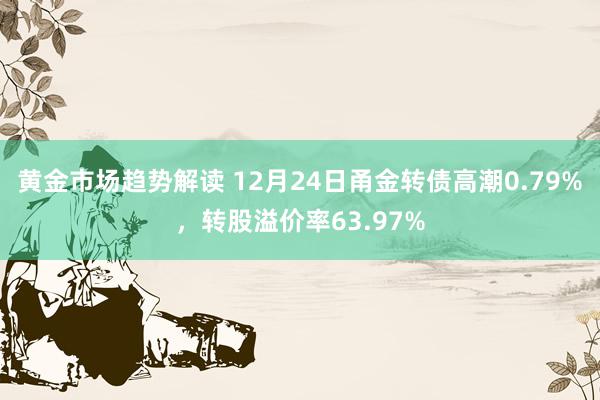   黄金市场趋势解读 12月24日甬金转债高潮0.79%，转股溢价率63.97%