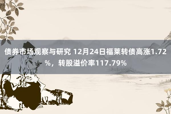   债券市场观察与研究 12月24日福莱转债高涨1.72%，转股溢价率117.79%