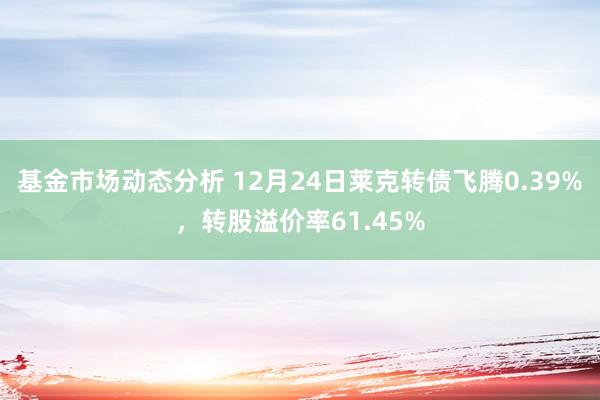   基金市场动态分析 12月24日莱克转债飞腾0.39%，转股溢价率61.45%