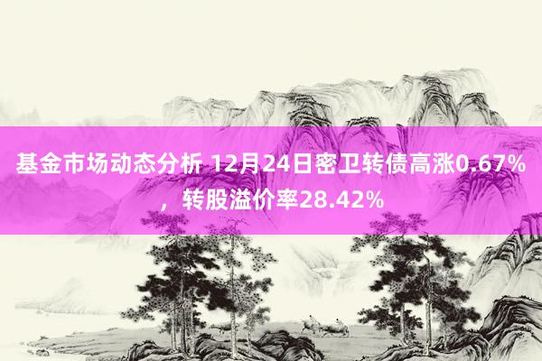   基金市场动态分析 12月24日密卫转债高涨0.67%，转股溢价率28.42%