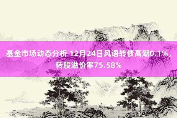   基金市场动态分析 12月24日风语转债高潮0.1%，转股溢价率75.58%