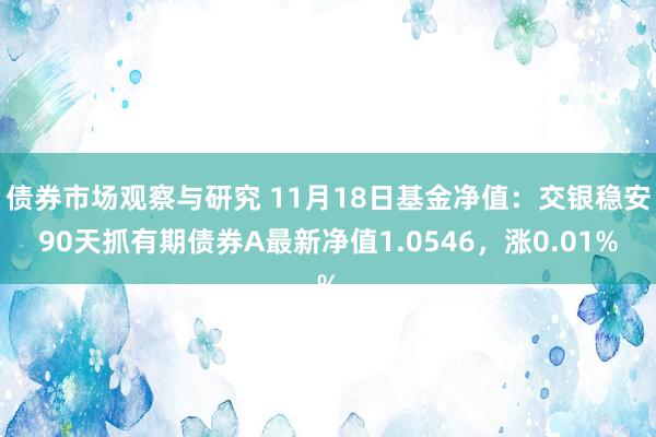   债券市场观察与研究 11月18日基金净值：交银稳安90天抓有期债券A最新净值1.0546，涨0.01%