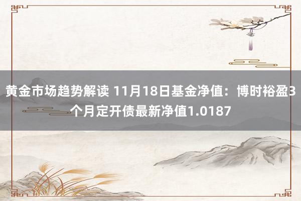   黄金市场趋势解读 11月18日基金净值：博时裕盈3个月定开债最新净值1.0187