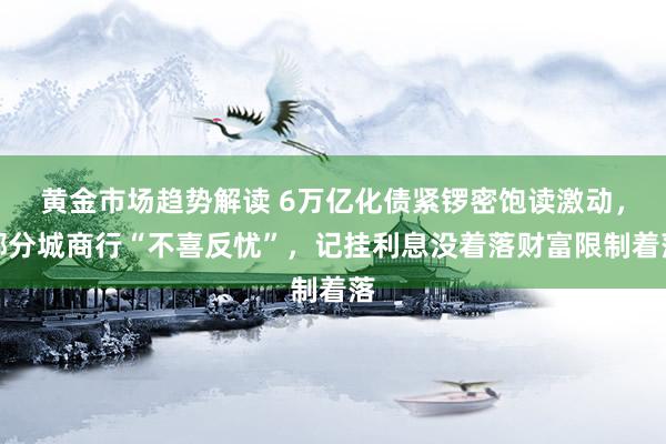   黄金市场趋势解读 6万亿化债紧锣密饱读激动，部分城商行“不喜反忧”，记挂利息没着落财富限制着落