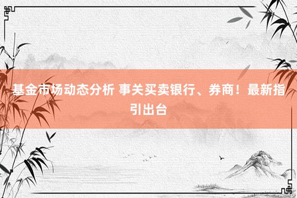   基金市场动态分析 事关买卖银行、券商！最新指引出台