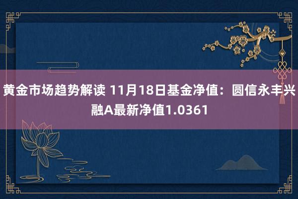   黄金市场趋势解读 11月18日基金净值：圆信永丰兴融A最新净值1.0361