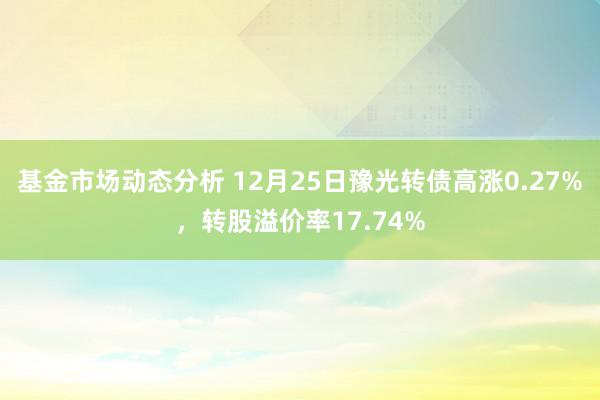   基金市场动态分析 12月25日豫光转债高涨0.27%，转股溢价率17.74%