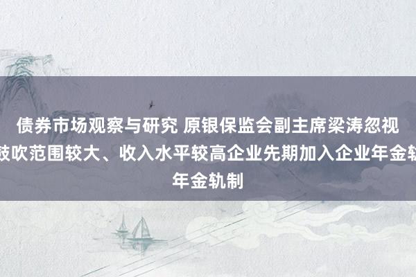   债券市场观察与研究 原银保监会副主席梁涛忽视：鼓吹范围较大、收入水平较高企业先期加入企业年金轨制