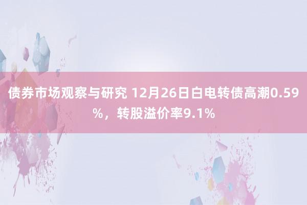   债券市场观察与研究 12月26日白电转债高潮0.59%，转股溢价率9.1%