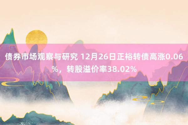   债券市场观察与研究 12月26日正裕转债高涨0.06%，转股溢价率38.02%