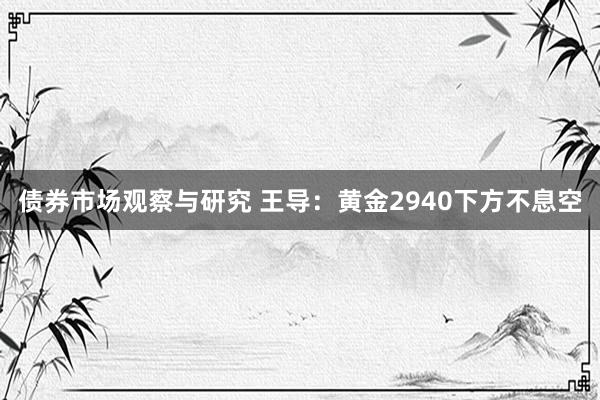   债券市场观察与研究 王导：黄金2940下方不息空