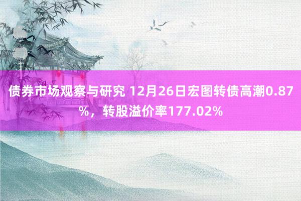   债券市场观察与研究 12月26日宏图转债高潮0.87%，转股溢价率177.02%