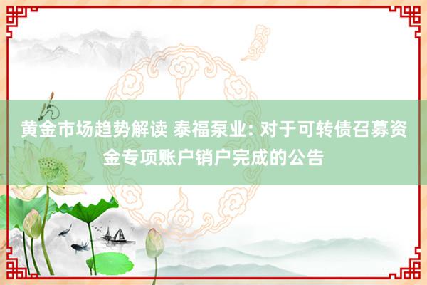   黄金市场趋势解读 泰福泵业: 对于可转债召募资金专项账户销户完成的公告