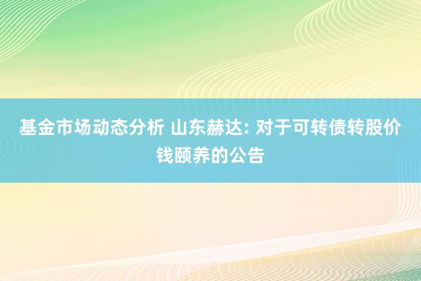   基金市场动态分析 山东赫达: 对于可转债转股价钱颐养的公告