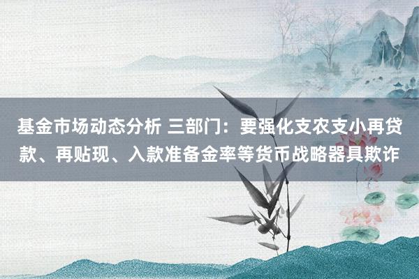   基金市场动态分析 三部门：要强化支农支小再贷款、再贴现、入款准备金率等货币战略器具欺诈