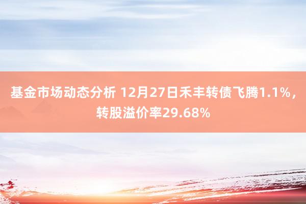   基金市场动态分析 12月27日禾丰转债飞腾1.1%，转股溢价率29.68%