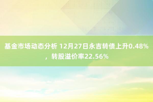   基金市场动态分析 12月27日永吉转债上升0.48%，转股溢价率22.56%