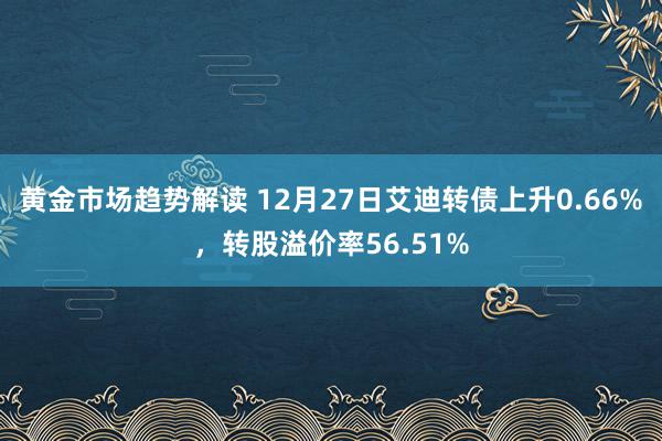   黄金市场趋势解读 12月27日艾迪转债上升0.66%，转股溢价率56.51%