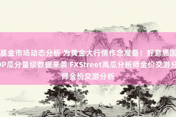   基金市场动态分析 为黄金大行情作念准备！好意思国GDP瓜分量级数据来袭 FXStreet高瓜分析师金价交游分析