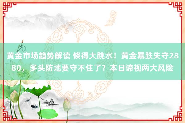   黄金市场趋势解读 倏得大跳水！黄金暴跌失守2880，多头防地要守不住了？本日谛视两大风险