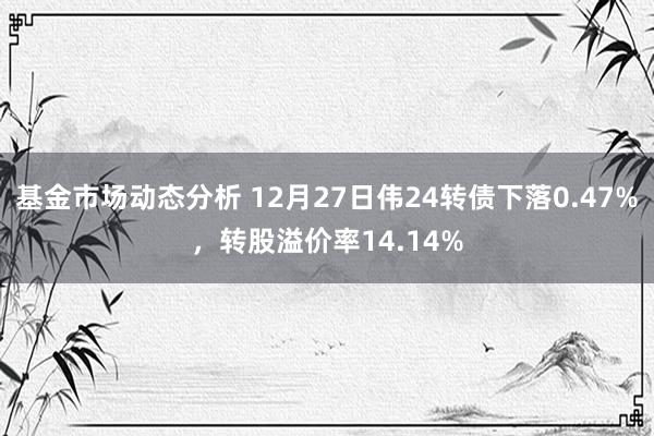   基金市场动态分析 12月27日伟24转债下落0.47%，转股溢价率14.14%